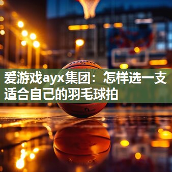 爱游戏ayx集团：怎样选一支适合自己的羽毛球拍