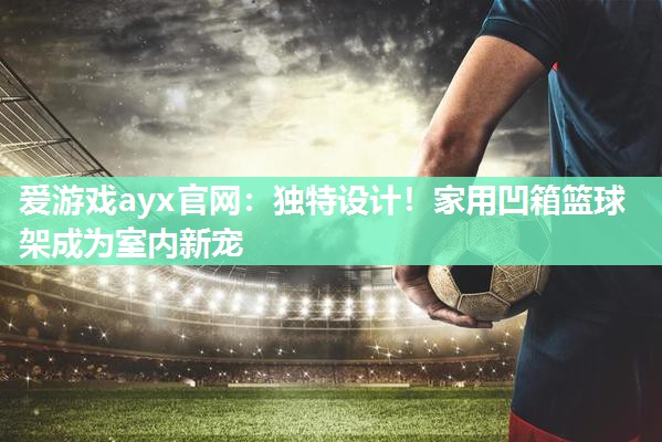 爱游戏ayx官网：独特设计！家用凹箱篮球架成为室内新宠